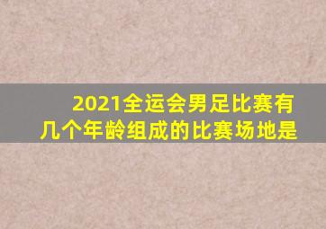 2021全运会男足比赛有几个年龄组成的比赛场地是