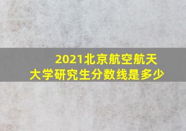 2021北京航空航天大学研究生分数线是多少