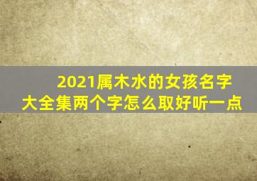 2021属木水的女孩名字大全集两个字怎么取好听一点