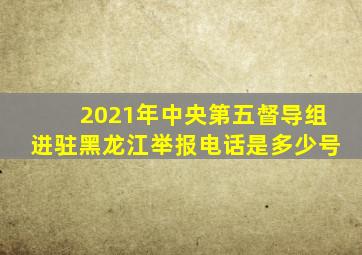 2021年中央第五督导组进驻黑龙江举报电话是多少号