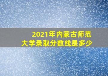 2021年内蒙古师范大学录取分数线是多少