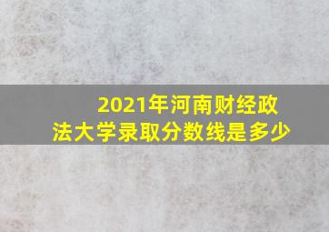 2021年河南财经政法大学录取分数线是多少