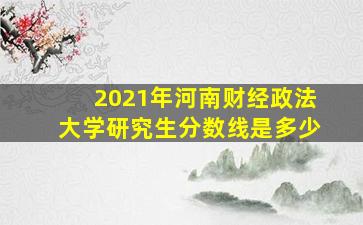 2021年河南财经政法大学研究生分数线是多少