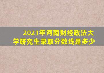 2021年河南财经政法大学研究生录取分数线是多少