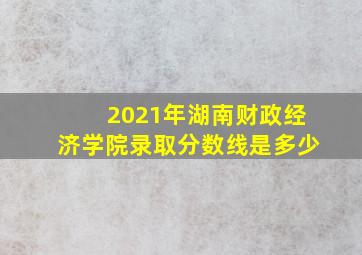 2021年湖南财政经济学院录取分数线是多少