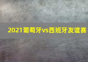 2021葡萄牙vs西班牙友谊赛