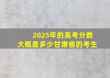 2025年的高考分数大概是多少甘肃省的考生