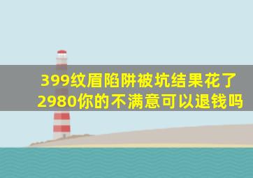 399纹眉陷阱被坑结果花了2980你的不满意可以退钱吗