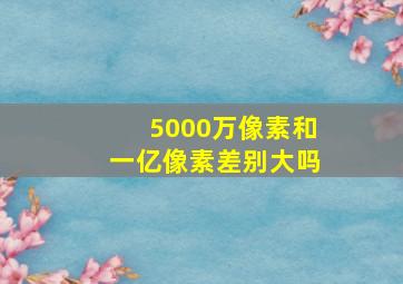 5000万像素和一亿像素差别大吗