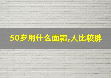 50岁用什么面霜,人比较胖