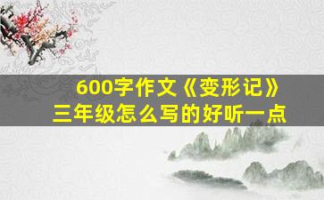 600字作文《变形记》三年级怎么写的好听一点