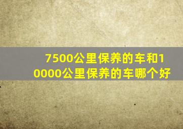 7500公里保养的车和10000公里保养的车哪个好