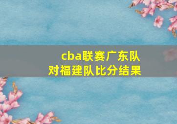 cba联赛广东队对福建队比分结果