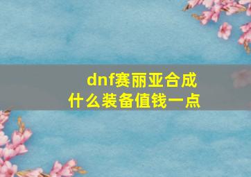 dnf赛丽亚合成什么装备值钱一点