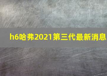 h6哈弗2021第三代最新消息