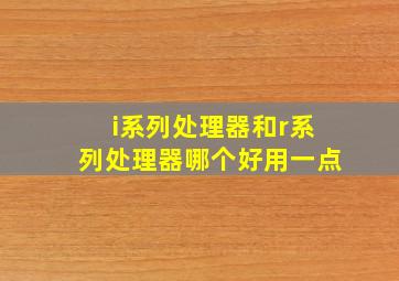 i系列处理器和r系列处理器哪个好用一点