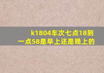 k1804车次七点18到一点58是早上还是晚上的