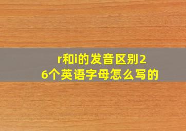 r和i的发音区别26个英语字母怎么写的