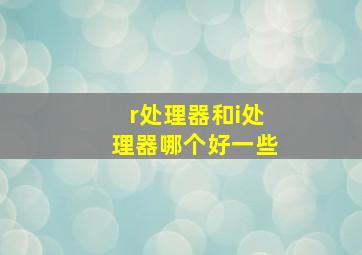 r处理器和i处理器哪个好一些