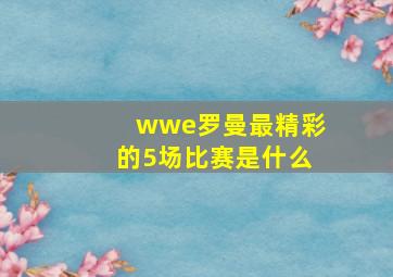 wwe罗曼最精彩的5场比赛是什么