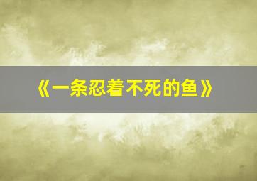 《一条忍着不死的鱼》