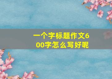 一个字标题作文600字怎么写好呢