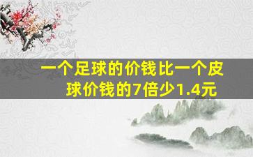 一个足球的价钱比一个皮球价钱的7倍少1.4元