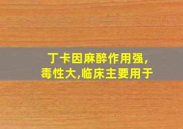 丁卡因麻醉作用强,毒性大,临床主要用于