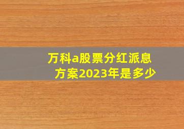 万科a股票分红派息方案2023年是多少