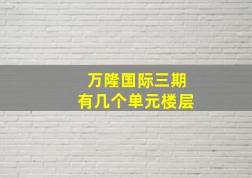 万隆国际三期有几个单元楼层