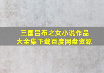 三国吕布之女小说作品大全集下载百度网盘资源