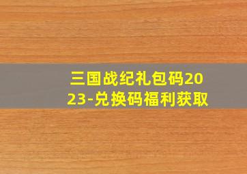 三国战纪礼包码2023-兑换码福利获取