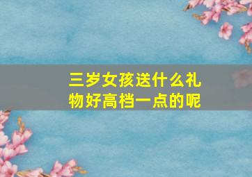 三岁女孩送什么礼物好高档一点的呢