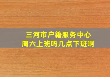 三河市户籍服务中心周六上班吗几点下班啊