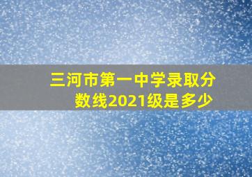 三河市第一中学录取分数线2021级是多少