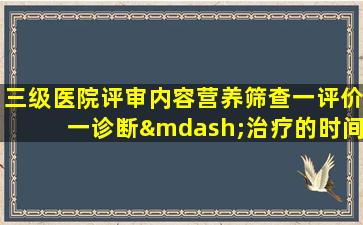 三级医院评审内容营养筛查一评价一诊断—治疗的时间