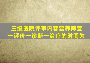 三级医院评审内容营养筛查一评价一诊断一治疗的时间为