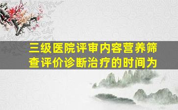 三级医院评审内容营养筛查评价诊断治疗的时间为