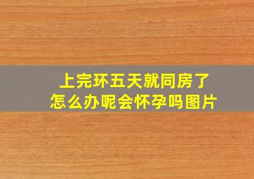 上完环五天就同房了怎么办呢会怀孕吗图片