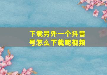 下载另外一个抖音号怎么下载呢视频