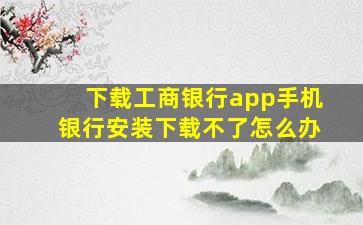 下载工商银行app手机银行安装下载不了怎么办