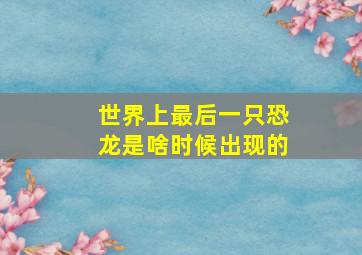 世界上最后一只恐龙是啥时候出现的