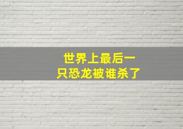 世界上最后一只恐龙被谁杀了