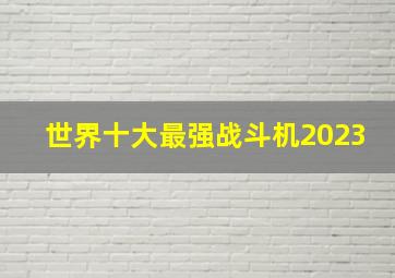 世界十大最强战斗机2023