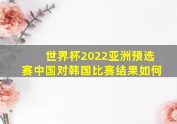 世界杯2022亚洲预选赛中国对韩国比赛结果如何