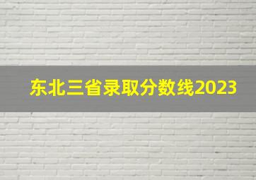 东北三省录取分数线2023