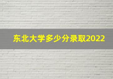 东北大学多少分录取2022