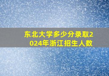 东北大学多少分录取2024年浙江招生人数