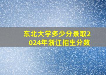 东北大学多少分录取2024年浙江招生分数