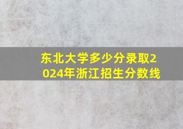 东北大学多少分录取2024年浙江招生分数线